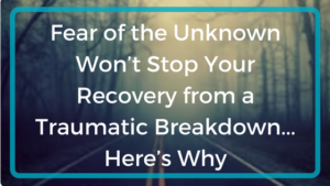 Fear of the Unknown Won’t Stop Your Recovery from a Traumatic Breakdown…Here’s Why