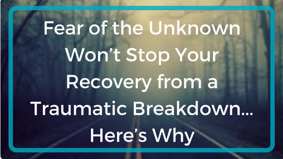 Fear of the Unknown Won’t Stop Your Recovery from a Traumatic Breakdown…Here’s Why